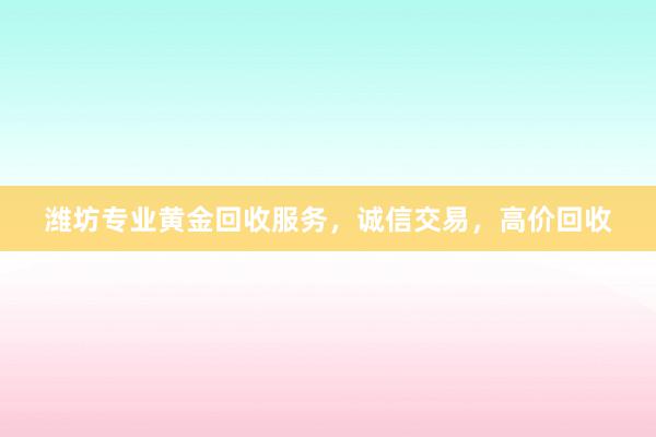 潍坊专业黄金回收服务，诚信交易，高价回收