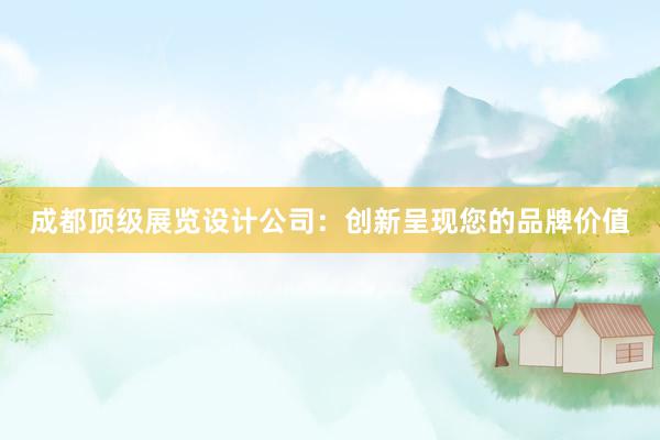 成都顶级展览设计公司：创新呈现您的品牌价值