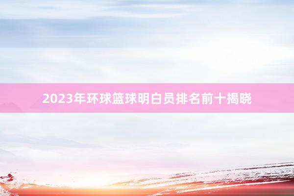 2023年环球篮球明白员排名前十揭晓