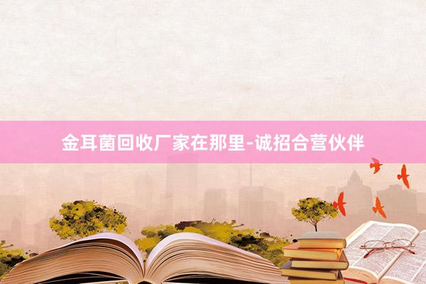 金耳菌回收厂家在那里-诚招合营伙伴