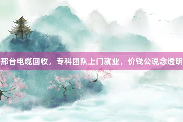 邢台电缆回收，专科团队上门就业，价钱公说念透明