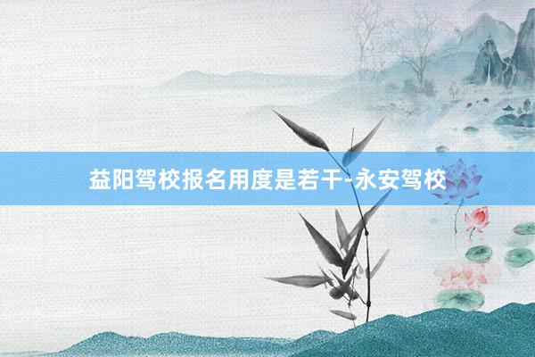 益阳驾校报名用度是若干-永安驾校
