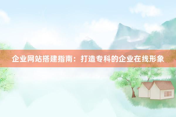 企业网站搭建指南：打造专科的企业在线形象