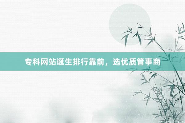 专科网站诞生排行靠前，选优质管事商