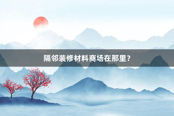 隔邻装修材料商场在那里？