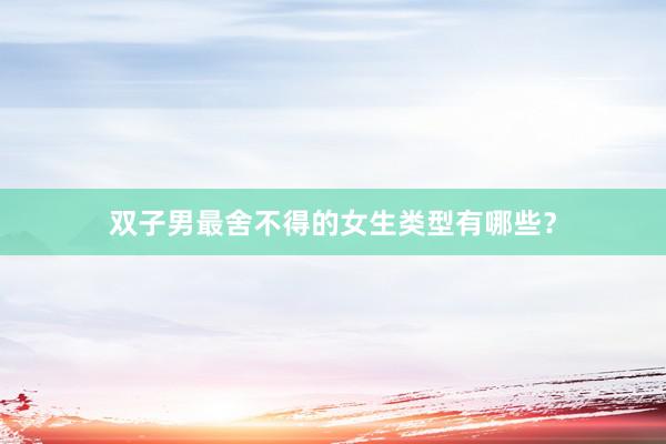 双子男最舍不得的女生类型有哪些？